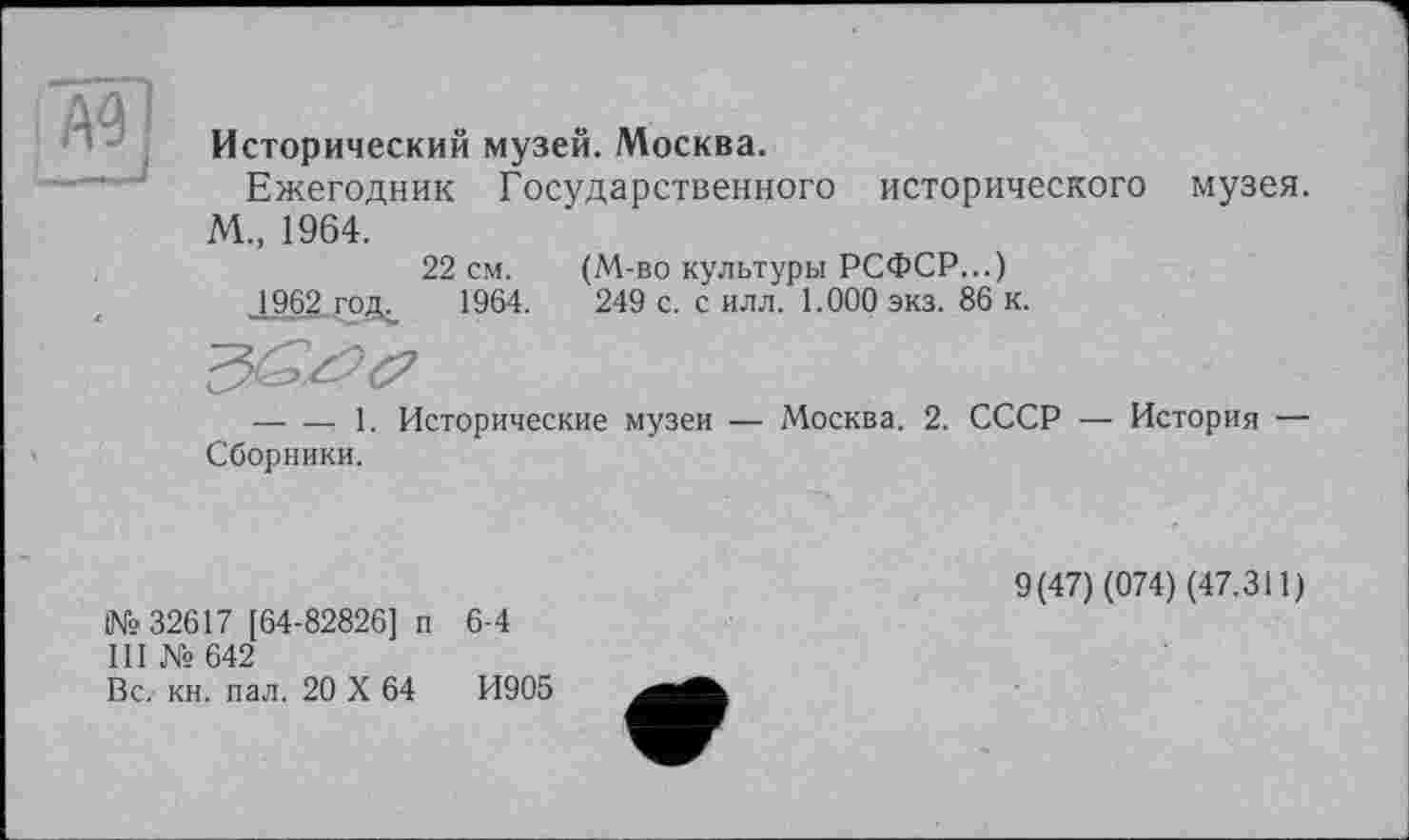 ﻿и
Исторический музей. Москва.
Ежегодник Государственного исторического музея. М„ 1964.
22 см. (М-во культуры РСФСР...)
1962 годи 1964.	249 с. с илл. 1.000 экз. 86 к.
—---1. Исторические музеи — Москва. 2. СССР — История —
Сборники.
№ 32617 [64-82826] п 6-4
III № 642
Вс. кн. пал. 20 X 64	И905
9(47) (074) (47.311)